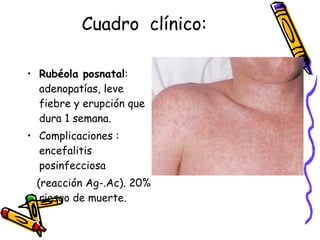 Cuadro  clínico: Rubéola posnatal : adenopatías, leve fiebre y erupción que dura 1 semana. Complicaciones : encefalitis posinfecciosa  (reacción Ag-.Ac). 20% riesgo de muerte. 