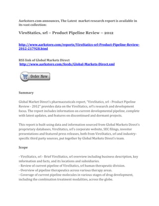 Aarkstore.com announces, The Latest market research report is available in
its vast collection:

ViroStatics, srl – Product Pipeline Review – 2012


http://www.aarkstore.com/reports/ViroStatics-srl-Product-Pipeline-Review-
2012-217928.html


RSS link of Global Markets Direct
http://www.aarkstore.com/feeds/Global-Markets-Direct.xml




Summary

Global Market Direct’s pharmaceuticals report, “ViroStatics, srl - Product Pipeline
Review - 2012” provides data on the ViroStatics, srl’s research and development
focus. The report includes information on current developmental pipeline, complete
with latest updates, and features on discontinued and dormant projects.

This report is built using data and information sourced from Global Markets Direct’s
proprietary databases, ViroStatics, srl’s corporate website, SEC filings, investor
presentations and featured press releases, both from ViroStatics, srl and industry-
specific third party sources, put together by Global Markets Direct’s team.

Scope

- ViroStatics, srl - Brief ViroStatics, srl overview including business description, key
information and facts, and its locations and subsidiaries.
- Review of current pipeline of ViroStatics, srl human therapeutic division.
- Overview of pipeline therapeutics across various therapy areas.
- Coverage of current pipeline molecules in various stages of drug development,
including the combination treatment modalities, across the globe.
 