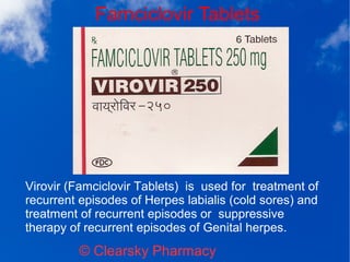 Famciclovir Tablets
© Clearsky Pharmacy
Virovir (Famciclovir Tablets) is used for treatment of
recurrent episodes of Herpes labialis (cold sores) and
treatment of recurrent episodes or suppressive
therapy of recurrent episodes of Genital herpes.
 