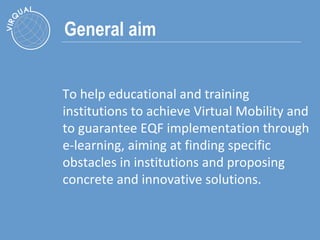 General aim To help educational and training institutions to achieve Virtual Mobility and to guarantee EQF implementation through e-learning, aiming at finding specific obstacles in institutions and proposing concrete and innovative solutions.  