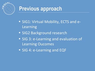 Previous approach SIG1:  Virtual Mobility, ECTS and e-Learning SIG2 Background research SIG 3:  e-Learning and evaluation of Learning Oucomes SIG 4:  e-Learning and EQF 