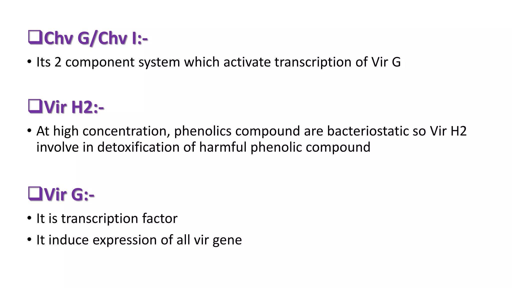Chv G/Chv I:-
• Its 2 component system which activate transcription of Vir G
Vir H2:-
• At high concentration, phenolics compound are bacteriostatic so Vir H2
involve in detoxification of harmful phenolic compound
Vir G:-
• It is transcription factor
• It induce expression of all vir gene
 