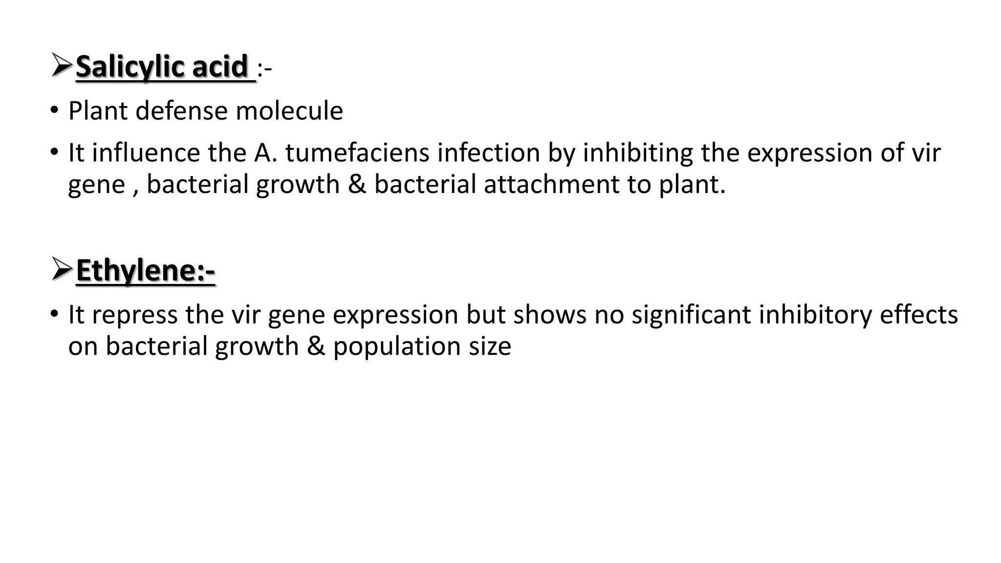Salicylic acid :-
• Plant defense molecule
• It influence the A. tumefaciens infection by inhibiting the expression of vir
gene , bacterial growth & bacterial attachment to plant.
Ethylene:-
• It repress the vir gene expression but shows no significant inhibitory effects
on bacterial growth & population size
 