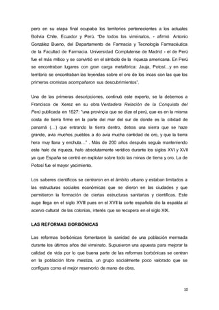 10
pero en su etapa final ocupaba los territorios pertenecientes a los actuales
Bolivia Chile, Ecuador y Perú. “De todos los virreinatos, - afirmó Antonio
González Bueno, del Departamento de Farmacia y Tecnología Farmacéutica
de la Facultad de Farmacia. Universidad Complutense de Madrid - el de Perú
fue el más mítico y se convirtió en el símbolo de la riqueza americana. En Perú
se encontraban lugares con gran carga metafórica: Jauja, Potosí…y en ese
territorio se encontraban las leyendas sobre el oro de los incas con las que los
primeros cronistas acompañaron sus descubrimientos”.
Una de las primeras descripciones, continuó este experto, se la debemos a
Francisco de Xerez en su obra Verdadera Relación de la Conquista del
Perú publicada en 1527: “una provinçia que se dize el perú, que es en la misma
costa de tierra firme en la parte del mar del sur de donde es la cibdad de
panamá (…) que entrando la tierra dentro, detras una sierra que se haze
grande, avia muchos pueblos a do avia mucha cantidad de oro, y que la tierra
hera muy llana y enchuta…” . Más de 200 años después seguía manteniendo
este halo de riqueza, halo absolutamente verídico durante los siglos XVI y XVII
ya que España se centró en explotar sobre todo las minas de tierra y oro. La de
Potosí fue el mayor yacimiento.
Los saberes científicos se centraron en el ámbito urbano y estaban limitados a
las estructuras sociales económicas que se dieron en las ciudades y que
permitieron la formación de ciertas estructuras sanitarias y científicas. Este
auge llega en el siglo XVIII pues en el XVII la corte española dio la espalda al
acervo cultural de las colonias, interés que se recupera en el siglo XIX.
LAS REFORMAS BORBÓNICAS
Las reformas borbónicas fomentaron la sanidad de una población mermada
durante los últimos años del virreinato. Supusieron una apuesta para mejorar la
calidad de vida por lo que buena parte de las reformas borbónicas se centran
en la población libre mestiza, un grupo socialmente poco valorado que se
configura como el mejor reservorio de mano de obra.
 