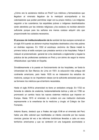 11
¿Cómo era la asistencia médica en Perú? Los médicos y farmacéuticos que
llegaban al virreinato llegaban de la metrópoli acompañando a los
colonizadores que podían permitirse viajar con su propio médico. Los indígenas
seguirán a los curanderos; los españoles pobres o indígenas destribalizados
serán atendidos por las órdenes religiosas y los esclavos no recibían atención
suficiente porque para los señores era menos costoso adquirir otro que
proporcionarle los cuidados necesarios.
El proceso de institucionalización de la sanidad de tipo europeo comenzó en
el siglo XVI cuando se abrieron muchos hospitales destinados a los más pobres
en distintas regiones. En 1552 el arzobispo Jerónimo de Olaiza instaló la
primera botica al estilo europeo que prestaba servicio a los hospitales. Felipe II
instauró el protomedicato general de Lima destinado a reglamentar y regular la
práctica de las profesiones sanitarias en Perú y con ánimo de seguir la misma
infraestructura que había en España.
Simultáneamente a la puesta en funcionamiento de los hospitales, se funda la
Universidad de San Marcos de Lima en 1551, la educación más antigua del
continente americano, pero hasta 1635 no se instauraron los estudios de
medicina, aunque no se impartieron clases con la suficiente asiduidad para que
se formaran los médicos que el territorio necesitaba.
Hasta el siglo XVIII la universidad no tiene un verdadero empuje. En 1722 se
fomenta la cátedra de anatomía, fundamentalmente teórica y sólo en 1786 se
promoverá un cambio hacia los nuevos sistemas médicos que imperan en
Europa. Hasta 1815 el virreinato no contará con una institución dedicada
expresamente a la enseñanza de la medicina y cirugía: el Colegio de San
Fernando.
Antonio Bueno, destacó que a finales del siglo XVIII en el virreinato del Perú
había una élite colonial que manifestaba un interés creciente por las nuevas
ciencias gracias tal vez a las reformas borbónicas llevadas a cabo en esos
territorios americanos y que se centraron en una burguesía acomodada a
 
