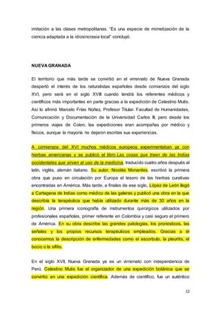 12
imitación a las clases metropolitanas. “Es una especie de mimetización de la
ciencia adaptada a la idiosincrasia local” concluyó.
NUEVA GRANADA
El territorio que más tarde se convirtió en el virreinato de Nueva Granada
despertó el interés de los naturalistas españoles desde comienzos del siglo
XVI, pero será en el siglo XVIII cuando tendrá los referentes médicos y
científicos más importantes en parte gracias a la expedición de Celestino Mutis.
Así lo afirmó Marcelo Frías Núñez, Profesor Titular. Facultad de Humanidades,
Comunicación y Documentación de la Universidad Carlos III, pero desde los
primeros viajes de Colon, las expediciones eran acompañas por médico y
físicos, aunque la mayoría no dejaron escritas sus experiencias.
A comienzos del XVI muchos médicos europeos experimentaban ya con
hierbas americanas y se publicó el libro Las cosas que traen de las Indias
occidentales que sirven al uso de la medicina, traducido cuatro años después al
latín, inglés, alemán italiano. Su autor, Nicolás Monardes, escribió la primera
obra que puso en circulación por Europa el tesoro de las hierbas curativas
encontradas en América. Más tarde, a finales de ese siglo, López de León llegó
a Cartagena de Indias como médico de las galeras y publicó una obra en la que
describía la terapéutica que había utilizado durante más de 30 años en la
región. Una primera iconografía de instrumentos quirúrgicos utilizados por
profesionales españoles, primer referente en Colombia y casi seguro el primero
de América. En su obra describe las grandes patologías, los pronósticos, las
señales y los propios recursos terapéuticos empleados. Gracias a él
conocemos la descripción de enfermedades como el escorbuto, la pleuritis, el
bocio o la sífilis.
En el siglo XVII, Nueva Granada ya es un virreinato con independencia de
Perú. Celestino Mutis fue el organizador de una expedición botánica que se
convirtió en una expedición científica. Además de científico, fue un auténtico
 