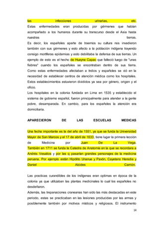 14
las infecciones urinarias, etc.
Estas enfermedades eran producidas por gérmenes que habían
acompañado a los humanos durante su transcurso desde el Asia hasta
nuestras tierras.
Es decir, los españoles aparte de traernos su cultura nos invadieron
también con sus gérmenes y esto afecto a la población indígena trayendo
consigo mortíferas epidemias y esto debilitaba la defensa de sus tierras. Un
ejemplo de esto es el hecho de Huayna Capac que falleció luego de "unas
fiebres" cuando los españoles se encontraban dentro de sus tierra.
Como estas enfermedades afectaban a Indios y españoles se vió en la
necesidad de establecer centros de atención médica como los hospitales.
Estos establecimientos estuvieron divididos ya sea por género, origen y el
oficio.
Los hospitales en la colonia fundada en Lima en 1535 y establecido el
sistema de gobierno español, fueron principalmente para atender a la gente
pobre, desamparada. En cambio, para los españoles la atención era
domiciliaria.
APARECIERON DE LAS ESCUELAS MEDICAS
Una fecha importante es la del año de 1551, ya que se funda la Universidad
Mayor de San Marcos y el 17 de abril de 1633, tiene lugar la primera lección
de Medicina por Juan De La Vega.
También en 1711 se funda la Catedra de Anatomía en la que se recordara a
Andrés Vesalios y por las q pasarían grandes personajes de la medicina
peruana. Por ejemplo están Hipólito Unanue y Pavón, Cayetano Heredia y
Daniel Alcides Carrión.
Las practicas curandibles de los indígenas eran optimas en época de la
colonia ya que utilizaban las plantas medicinales lo cual los españoles no
desdeñaron.
Además, las trepanaciones craneanas han sido las más destacadas en este
periodo, estas se practicaban en las lesiones producidas por las armas y
posiblemente también por motivos místicos y religiosos. El instrumento
 