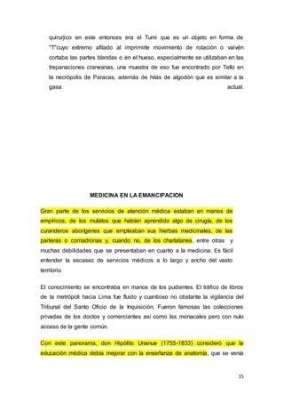 15
quirurjico en este entonces era el Tumi que es un objeto en forma de
"T"cuyo extremo afilado al imprimirle movimiento de rotación o vaivén
cortaba las partes blandas o en el hueso, especialmente se utilizaban en las
trepanaciones craneanas, una muestra de eso fue encontrado por Tello en
la necrópolis de Paracas, además de hilas de algodón que es similar a la
gasa actual.
MEDICINA EN LA EMANCIPACION
Gran parte de los servicios de atención médica estaban en manos de
empíricos, de los mulatos que habían aprendido algo de cirugía, de los
curanderos aborígenes que empleaban sus hierbas medicinales, de las
parteras o comadronas y, cuando no, de los charlatanes, entre otras y
muchas debilidades que se presentaban en cuanto a la medicina. Es fácil
entender la escasez de servicios médicos a lo largo y ancho del vasto
territorio
El conocimiento se encontraba en manos de los pudientes. El tráfico de libros
de la metrópoli hacia Lima fue fluido y cuantioso no obstante la vigilancia del
Tribunal del Santo Oficio de la Inquisición. Fueron famosas las colecciones
privadas de los doctos y comerciantes así como las monacales pero con nulo
acceso de la gente común.
Con este panorama, don Hipólito Unanue (1755-1833) consideró que la
educación médica debía mejorar con la enseñanza de anatomía, que se venía
 