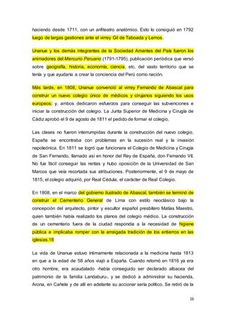 16
haciendo desde 1711, con un anfiteatro anatómico. Esto lo consiguió en 1792
luego de largas gestiones ante el virrey Gil de Taboada y Lemos.
Unanue y los demás integrantes de la Sociedad Amantes del País fueron los
animadores del Mercurio Peruano (1791-1795), publicación periódica que versó
sobre geografía, historia, economía, ciencia, etc. del vasto territorio que se
tenía y que ayudaría a crear la conciencia del Perú como nación.
Más tarde, en 1808, Unanue convenció al virrey Fernando de Abascal para
construir un nuevo colegio único de médicos y cirujanos siguiendo los usos
europeos; y, ambos dedicaron esfuerzos para conseguir las subvenciones e
iniciar la construcción del colegio. La Junta Superior de Medicina y Cirugía de
Cádiz aprobó el 9 de agosto de 1811 el pedido de formar el colegio.
Las clases no fueron interrumpidas durante la construcción del nuevo colegio.
España se encontraba con problemas en la sucesión real y la invasión
napoleónica. En 1811 se logró que funcionara el Colegio de Medicina y Cirugía
de San Fernando, llamado así en honor del Rey de España, don Fernando VII.
No fue fácil conseguir las rentas y hubo oposición de la Universidad de San
Marcos que veía recortada sus atribuciones. Posteriormente, el 9 de mayo de
1815, el colegio adquirió, por Real Cédula, el carácter de Real Colegio.
En 1808, en el marco del gobierno ilustrado de Abascal, también se terminó de
construir el Cementerio General de Lima con estilo neoclásico bajo la
concepción del arquitecto, pintor y escultor español presbítero Matías Maestro,
quien también había realizado los planos del colegio médico. La construcción
de un cementerio fuera de la ciudad respondía a la necesidad de higiene
pública e implicaba romper con la arraigada tradición de los entierros en las
iglesias.18
La vida de Unanue estuvo íntimamente relacionada a la medicina hasta 1813
en que a la edad de 58 años viajó a España. Cuando retornó en 1816 ya era
otro hombre, era acaudalado -había conseguido ser declarado albacea del
patrimonio de la familia Landaburu-, y se dedicó a administrar su hacienda,
Arona, en Cañete y de allí en adelante su accionar sería político. Se retiró de la
 