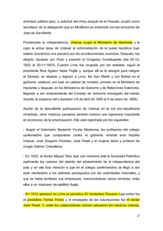 17
actividad pública pero, a solicitud del virrey Joaquín de la Pezuela, acudió como
secretario de la delegación que en Miraflores se entrevistó con los emisarios de
José de San Martín.
Proclamada la independencia, Unanue ocupó el Ministerio de Hacienda y le
cupo la ardua tarea de ordenar la administración de la nueva república cuyo
estado económico era precario por los acontecimientos ocurridos. Después, fue
elegido diputado por Puno y presidió el Congreso Constituyente (del 20-12-
1822 al 20-11-1823). Cuando Lima fue ocupada por los realistas, siguió al
presidente Riva Agüero hasta Trujillo y, aunque allí se le designó para integrar
el Senado; se abstuvo y regresó a Lima. Ido San Martín y con Bolívar en el
gobierno, colaboró con este en calidad de ministro, primero en el Ministerio de
Hacienda y después en los Ministerios de Gobierno y de Relaciones Exteriores,
llegando a ser vicepresidente del Consejo de Gobierno encargado del mando
durante la ausencia del Libertador (10 de abril de 1825 al 5 de enero de 1826).
Aparte de la descollante participación de Unanue en la era pre-republicana
inmediata, otros médicos peruanos también tuvieron una ingerencia importante
en el proceso de la emancipación. Ella está registrada por los siguientes:
- Según el historiador Benjamín Vicuña Mackenna, los profesores del colegio
sanfernadino que conspiraban contra el gobierno virreinal eran Hipólito
Unanue, José Gregorio Paredes, José Pezet y el cirujano latino y profesor de
cirugía Gabino Chacaltana.
- En 1822, el doctor Miguel Tafur leyó una memoria ante la Sociedad Patriótica
explicando las razones del retardo del advenimiento de la independencia del
país y en ella hizo mención a que en el colegio sanfernandino se llegó a dar
asilo clandestino a los patriotas perseguidos por las autoridades virreinales, y
que se había facilitado sus embarques, mencionándose varios nombres, entre
ellos a un mexicano de apellido Ayala.
- En 1812 apareció en Lima el periódico El Verdadero Peruano cuyo editor fue
el presbítero Tomás Flores y el encargado de las suscripciones fue el doctor
José Pezet. Y, entre los colaboradores activos estuvieron los médicos Unanue,
 