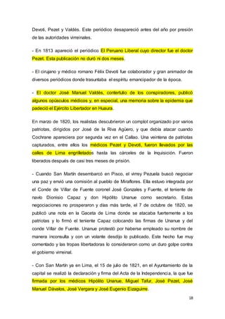 18
Devoti, Pezet y Valdés. Este periódico desapareció antes del año por presión
de las autoridades virreinales.
- En 1813 apareció el periódico El Peruano Liberal cuyo director fue el doctor
Pezet. Esta publicación no duró ni dos meses.
- El cirujano y médico romano Félix Devoti fue colaborador y gran animador de
diversos periódicos donde trasuntaba el espíritu emancipador de la época.
- El doctor José Manuel Valdés, contertulio de los conspiradores, publicó
algunos opúsculos médicos y, en especial, una memoria sobre la epidemia que
padeció el Ejército Libertador en Huaura.
En marzo de 1820, los realistas descubrieron un complot organizado por varios
patriotas, dirigidos por José de la Riva Agüero, y que debía atacar cuando
Cochrane apareciera por segunda vez en el Callao. Una veintena de patriotas
capturados, entre ellos los médicos Pezet y Devoti, fueron llevados por las
calles de Lima engrilletados hasta las cárceles de la Inquisición. Fueron
liberados después de casi tres meses de prisión.
- Cuando San Martín desembarcó en Pisco, el virrey Pezuela buscó negociar
una paz y envió una comisión al pueblo de Miraflores. Ella estuvo integrada por
el Conde de Villar de Fuente coronel José Gonzales y Fuente, el teniente de
navío Dionisio Capaz y don Hipólito Unanue como secretario. Estas
negociaciones no prosperaron y días más tarde, el 7 de octubre de 1820, se
publicó una nota en la Gaceta de Lima donde se atacaba fuertemente a los
patriotas y lo firmó el teniente Capaz colocando las firmas de Unanue y del
conde Villar de Fuente. Unanue protestó por haberse empleado su nombre de
manera inconsulta y con un volante desdijo lo publicado. Este hecho fue muy
comentado y las tropas libertadoras lo consideraron como un duro golpe contra
el gobierno virreinal.
- Con San Martín ya en Lima, el 15 de julio de 1821, en el Ayuntamiento de la
capital se realizó la declaración y firma del Acta de la Independencia, la que fue
firmada por los médicos Hipólito Unanue, Miguel Tafur, José Pezet, José
Manuel Dávalos, José Vergara y José Eugenio Eizaguirre.
 
