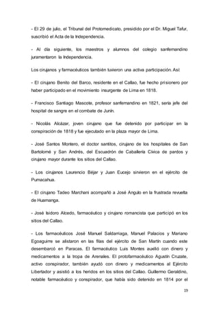 19
- El 29 de julio, el Tribunal del Protomedicato, presidido por el Dr. Miguel Tafur,
suscribió el Acta de la Independencia.
- Al día siguiente, los maestros y alumnos del colegio sanfernandino
juramentaron la Independencia.
Los cirujanos y farmacéuticos también tuvieron una activa participación. Así:
- El cirujano Benito del Barco, residente en el Callao, fue hecho prisionero por
haber participado en el movimiento insurgente de Lima en 1818.
- Francisco Santiago Mascote, profesor sanfernandino en 1821, sería jefe del
hospital de sangre en el combate de Junín.
- Nicolás Alcázar, joven cirujano que fue detenido por participar en la
conspiración de 1818 y fue ejecutado en la plaza mayor de Lima.
- José Santos Montero, el doctor santitos, cirujano de los hospitales de San
Bartolomé y San Andrés, del Escuadrón de Caballería Cívica de pardos y
cirujano mayor durante los sitios del Callao.
- Los cirujanos Laurencio Béjar y Juan Eucejo sirvieron en el ejército de
Pumacahua.
- El cirujano Tadeo Marchani acompañó a José Angulo en la frustrada revuelta
de Huamanga.
- José Isidoro Alcedo, farmacéutico y cirujano romancista que participó en los
sitios del Callao.
- Los farmacéuticos José Manuel Saldarriaga, Manuel Palacios y Mariano
Egoaguirre se alistaron en las filas del ejército de San Martín cuando este
desembarcó en Paracas. El farmacéutico Luis Montes auxilió con dinero y
medicamentos a la tropa de Arenales. El protofarmacéutico Agustín Cruzate,
activo conspirador, también ayudó con dinero y medicamentos al Ejército
Libertador y asistió a los heridos en los sitios del Callao. Guillermo Geraldino,
notable farmacéutico y conspirador, que había sido detenido en 1814 por el
 