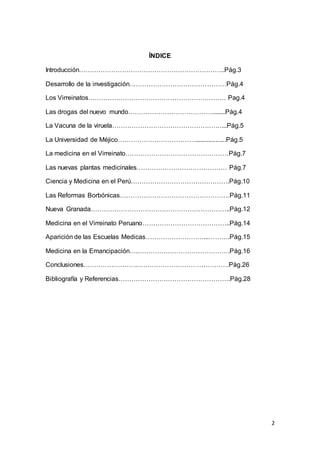 2
ÍNDICE
Introducción…………………………………………………………..Pág.3
Desarrollo de la investigación………………………………………Pág.4
Los Virreinatos………………………………………………………. Pag.4
Las drogas del nuevo mundo…………………………………........Pág.4
La Vacuna de la viruela……………………………………………...Pág.5
La Universidad de Méjico………………………………..................Pág.5
La medicina en el Virreinato…………………………………………Pág.7
Las nuevas plantas medicinales…………………………………… Pág.7
Ciencia y Medicina en el Perú……………………………………….Pág.10
Las Reformas Borbónicas……………………………………………Pág.11
Nueva Granada………………………………………………………..Pág.12
Medicina en el Virreinato Peruano…………………………………..Pág.14
Aparición de las Escuelas Medicas………………………...……….Pág.15
Medicina en la Emancipación….…………………………………….Pág.16
Conclusiones…………………….…………………………………….Pág.26
Bibliografía y Referencias…………………………………………….Pág.28
 