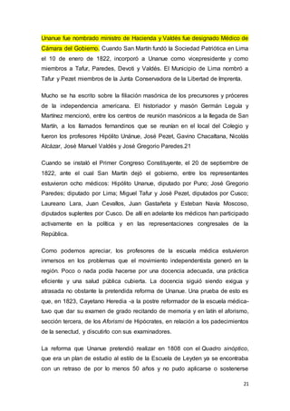 21
Unanue fue nombrado ministro de Hacienda y Valdés fue designado Médico de
Cámara del Gobierno. Cuando San Martín fundó la Sociedad Patriótica en Lima
el 10 de enero de 1822, incorporó a Unanue como vicepresidente y como
miembros a Tafur, Paredes, Devoti y Valdés. El Municipio de Lima nombró a
Tafur y Pezet miembros de la Junta Conservadora de la Libertad de Imprenta.
Mucho se ha escrito sobre la filiación masónica de los precursores y próceres
de la independencia americana. El historiador y masón Germán Leguía y
Martínez mencionó, entre los centros de reunión masónicos a la llegada de San
Martín, a los llamados fernandinos que se reunían en el local del Colegio y
fueron los profesores Hipólito Unánue, José Pezet, Gavino Chacaltana, Nicolás
Alcázar, José Manuel Valdés y José Gregorio Paredes.21
Cuando se instaló el Primer Congreso Constituyente, el 20 de septiembre de
1822, ante el cual San Martín dejó el gobierno, entre los representantes
estuvieron ocho médicos: Hipólito Unanue, diputado por Puno; José Gregorio
Paredes; diputado por Lima; Miguel Tafur y José Pezet, diputados por Cusco;
Laureano Lara, Juan Cevallos, Juan Gastañeta y Esteban Navía Moscoso,
diputados suplentes por Cusco. De allí en adelante los médicos han participado
activamente en la política y en las representaciones congresales de la
República.
Como podemos apreciar, los profesores de la escuela médica estuvieron
inmersos en los problemas que el movimiento independentista generó en la
región. Poco o nada podía hacerse por una docencia adecuada, una práctica
eficiente y una salud pública cubierta. La docencia siguió siendo exigua y
atrasada no obstante la pretendida reforma de Unanue. Una prueba de esto es
que, en 1823, Cayetano Heredia -a la postre reformador de la escuela médica-
tuvo que dar su examen de grado recitando de memoria y en latín el aforismo,
sección tercera, de los Aforismi de Hipócrates, en relación a los padecimientos
de la senectud, y discutirlo con sus examinadores.
La reforma que Unanue pretendió realizar en 1808 con el Quadro sinóptico,
que era un plan de estudio al estilo de la Escuela de Leyden ya se encontraba
con un retraso de por lo menos 50 años y no pudo aplicarse o sostenerse
 