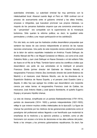 23
autoridades virreinales. La autoridad virreinal fue muy permisiva con la
intelectualidad local. Abascal cuando llegó al Perú en 1806 continuó con el
proceso de acercamiento entre el gobierno virreinal y las elites limeñas,
sinuosas e intrigantes, que buscaban promover sus propios intereses. La
mayoría de los peruanos ilustrados creyeron que una conciencia americana o
de “ peruanidad” era compatible con la supervivencia de la monarquía
borbónica. Sólo querían la reforma política; es decir, la igualdad entre
peninsulares y criollos y una mayor participación en los cabildos23.
Por otro lado, es cierto que los ilustrados criollos desarrollaron propuestas que
sentaron las bases de una ciencia independiente al servicio de las nuevas
naciones americanas. Una parte de esta incipiente ciencia colonial fue producto
de la labor de sabios españoles instalados en América: Fausto Delhuyar, de
Andrés Manuel del Río o de Miguel Constansó en México, así como el de José
Celestino Mutis y Juan José Delhuyar en Nueva Granada o el del solitario Félix
de Azara en el Río de la Plata. También fueron varios los científicos criollos que
desarrollaron una parte de sus actividades en la metrópoli: el peruano
Francisco Dávila (primer director del Gabinete de Historia Natural), el
neogranadino Francisco Antonio Zea (nombrado director del Jardín Botánico de
Madrid) o el mexicano José Mariano Mociño, uno de los directores de la
Expedición Botánica de Nueva España, y el peruano José Eusebio Llano y
Zapata. A ellos hay que agregar los criollos que desarrollaron una incipiente
ciencia por estas tierras: el neogranadino Francisco José de Caldas, los
mexicanos José Antonio Alzate y José Ignacio Bartolache, el quiteño Eugenio
Espejo y el peruano Hipólito Unanue.
La vida de Unanue, simplificada en un período fidelistareformista (1791-1814),
período de desencanto (1814- 1820) y período independentista (1821-1833),
refleja lo que vivieron muchos criollos intelectuales de la época25. La figura de
Unanue fue percibida por los médicos de las generaciones posteriores como el
paradigma del profesional exitoso llegando a ser heroificado que modernizó la
enseñanza de la medicina y su ejercicio práctico; y, también, como un alto
funcionario con acceso a la toma de decisiones en las altas esferas del poder,
frente a los virreyes y los primeros gobernadores republicanos. Es decir, fue
 