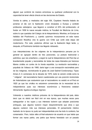24
alguien que combinó de manera armoniosa su quehacer profesional con la
capacidad de tener efecto directo en las decisiones de Estado.
Venida la calma, a mediados del siglo XIX, Cayetano Heredia trataría de
ponerse al día con la Ilustración: envió discípulos a Europa y contrató
profesores extranjeros -que llegaron a constituir el 20% del profesorado- al
fundar en 1856 la nueva escuela médica, la Facultad de Medicina de Lima,
sobre lo que quedaba del Colegio de la Independencia. Mientras, en Europa se
hablaba del Positivismo; y, cuando quisimos incorporarnos en esta nueva
concepción filosófica vino la guerra con Chile que cortó esta etapa del
modernismo. Por esto, podemos afirmar que la Ilustración llegó tarde, y,
después, el Positivismo también nos llegaría retrasado.
Las interpretaciones de los orígenes de la independencia peruana por lo
general se agrupan dentro de tres posiciones. La postura tradicional o
patriótica, que nos enseñaron, y según la cual la Independencia del Perú fue un
levantamiento popular y nacionalista de todas las razas liderados por heroicos
líderes criollos en contra de la tiranía española. La revolución nacionalista y
populista de Velasco de 1968, daría lugar a una concepción nacionalista pero
de los indígenas, reivindicando la gesta de José Gabriel Condorcanqui, Túpac
Amaru II. A comienzos de la década de 1970, tanto la versión criolla como la
“ indígena” del nacionalismo fueron cuestionadas por una posición revisionista
de historiadores que sostuvieron que el nacionalismo no existió en el Perú en
1820 ya que los criollos no estuvieron convencidos de la necesidad de la
independencia pues sus intereses económicos y financieros estaban
íntimamente ligados al antiguo régimen.
Volviendo a nuestros médicos próceres de la Independencia del país, debo
decir que no debió ser fácil vivir en esa época, que muchas veces para
salvaguardar a los suyos y sus intereses tuvieron que adoptar posiciones
ambiguas, que algunos tuvieron mayor desprendimiento que otros o que
algunos cuidaron más sus intereses personales. El pensamiento médico
ilustrado de la época no pudo ser independentista sino fue todo lo contrario, fue
conservador. Pero, todos ellos al final estuvieron de acuerdo en que había que
formar una nueva patria, una patria que hemos heredado con un pasado
 