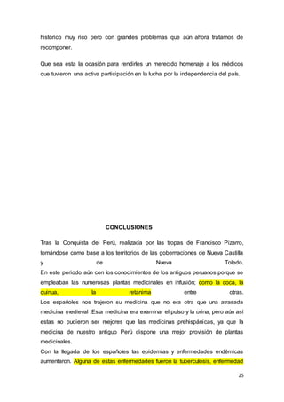 25
histórico muy rico pero con grandes problemas que aún ahora tratamos de
recomponer.
Que sea esta la ocasión para rendirles un merecido homenaje a los médicos
que tuvieron una activa participación en la lucha por la independencia del país.
CONCLUSIONES
Tras la Conquista del Perú, realizada por las tropas de Francisco Pizarro,
tomándose como base a los territorios de las gobernaciones de Nueva Castilla
y de Nueva Toledo.
En este periodo aún con los conocimientos de los antiguos peruanos porque se
empleaban las numerosas plantas medicinales en infusión; como la coca, la
quinua, la retanima entre otras.
Los españoles nos trajeron su medicina que no era otra que una atrasada
medicina medieval .Esta medicina era examinar el pulso y la orina, pero aún así
estas no pudieron ser mejores que las medicinas prehispánicas, ya que la
medicina de nuestro antiguo Perú dispone una mejor provisión de plantas
medicinales.
Con la llegada de los españoles las epidemias y enfermedades endémicas
aumentaron. Alguna de estas enfermedades fueron la tuberculosis, enfermedad
 