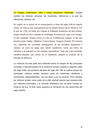 26
de Chagas, bartenolosis, sífilis y varias parasitosis intestinales. Existían
también las diarreas comunes, las neumonías, infecciones a la piel, las
infecciones urinarias, etc.
En cuanto en la época de la emancipación a fines del siglo XVIII en nuestro
medio, se nota ya una preocupación por el estudio técnico de la medicina. Por
el año de 1792, se funda por Unanue el Anfiteatro Anatómico de San Andrés,
templo donde se iba a enseñar la morfología, la ciencia de Luzzi y de Vesalio.
Al año siguiente, Unanue inicia un ciclo de Conferencias clínicas, en las que
tomaron parte Valdés, Villalobos, Cosme Bueno, Vergara y Puente. Por primera
vez, siguiendo las corrientes pedagógicas de las Escuelas leydediana y
vienesa, se pone en juego este intento académico, como una forma de
interesar a la juventud por los estudios hipocráticos. Todo ello y las corrientes
científico-naturales que vienen de la ilustración, prepara la creación de la
Escuela de Medicina.
La medicina de esta parte del continente estuvo al margen de las principales
corrientes y descubrimientos de la medicina europea durante la segunda mitad
del siglo XVIII y las primeras décadas del siglo XIX. Ello se explica porque los
principales médicos locales formaron parte de numerosas intentonas y
movimientos independentistas, con sus ideas y con su accionar. Pero, también
los médicos locales, como parte de la elite colonial, tuvieron que moverse entre
sus intereses personales y la corriente libertadora que se había iniciado en
América del Sur. Al final, todos apoyaron la formación de una nación libre del
yugo español.
 