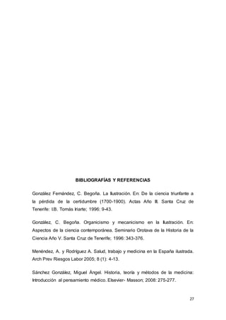 27
BIBLIOGRAFÍAS Y REFERENCIAS
González Fernández, C. Begoña. La Ilustración. En: De la ciencia triunfante a
la pérdida de la certidumbre (1700-1900). Actas Año III. Santa Cruz de
Tenerife: I.B. Tomás Iriarte; 1996: 9-43.
González, C. Begoña. Organicismo y mecanicismo en la Ilustración. En:
Aspectos de la ciencia contemporánea. Seminario Orotava de la Historia de la
Ciencia Año V. Santa Cruz de Tenerife; 1996: 343-376.
Menéndez, A. y Rodríguez A. Salud, trabajo y medicina en la España ilustrada.
Arch Prev Riesgos Labor 2005; 8 (1): 4-13.
Sánchez González, Miguel Ángel. Historia, teoría y métodos de la medicina:
Introducción al pensamiento médico. Elsevier- Masson; 2008: 275-277.
 