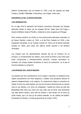4
Gabriel Condorcanqui que se levantó en 1780 y que fue seguido por Zela,
Crespo y Castillo, Pallardelle, Pumacahua y los Angulo, entre otros.
DESARROLLO DE LA INVESTIGACIÓN
LOS VIRREINATOS
En el siglo XVII la extensión del territorio americano dominado por España
abarcaba desde el centro de los actuales EE.UU. hasta tierra del Fuego y
desde el Atlántico hasta el Pacífico, rodeando la zona ocupada por Portugal.
Este inmenso territorio se dividió en dos jurisdicciones llamadas virreinatos: el
de Nueva España, creado en 1534, y el del Perú, fundado en 1542; y dos
Capitanías Generales, la de Yucatán (creada en 1542) y la de Nueva Granada
(creada en 1564), pero estos dos últimos pronto pasaron a ser también
virreinatos.
Los virreyes eran los representantes directos del rey en América. En un
principio, su nombramiento era vitalicio, pero pronto se limitó a cinco años para
evitar corrupciones y enriquecimientos abusivos. Cuando terminaban su
mandato, los virreyes debían someterse al "juicio de residencia", en el que la
Corona evaluaba su actuación.
LAS DROGAS DEL NUEVO MUNDO
Las plantas que hoy consideramos como drogas o adictivas, se utilizaban en la
cultura precolombina con fines religiosos o rituales. Sus peculiares efectos no
pasaron desapercibidos a los viajeros. En espacial les atrajo la costumbre de
inhalar el humo de estas plantas, por eso las primeras descripciones se centran
más en sus efectos y en cómo se empleaban: "usaban los indios de esta isla
[Española] entre otros sus vicios uno muy malo, que es tomar unas ahumadas
que ellos llaman tabaco, para salir de sentido; y esto hacían con el humo de
cierta hierba, que a lo que yo he podido entender, es de calidad del beleño"
(Fernández de Oviedo, La historia general de las Indias, 1547).
 