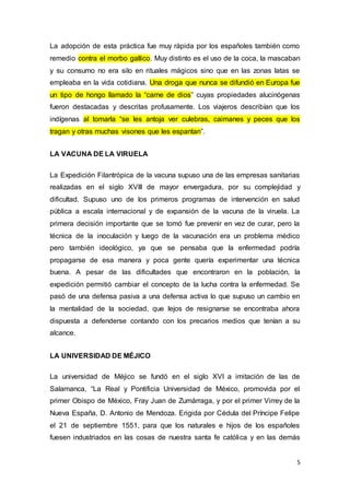 5
La adopción de esta práctica fue muy rápida por los españoles también como
remedio contra el morbo gallico. Muy distinto es el uso de la coca, la mascaban
y su consumo no era silo en rituales mágicos sino que en las zonas latas se
empleaba en la vida cotidiana. Una droga que nunca se difundió en Europa fue
un tipo de hongo llamado la “carne de dios” cuyas propiedades alucinógenas
fueron destacadas y descritas profusamente. Los viajeros describían que los
indígenas al tomarla “se les antoja ver culebras, caimanes y peces que los
tragan y otras muchas visones que les espantan”.
LA VACUNA DE LA VIRUELA
La Expedición Filantrópica de la vacuna supuso una de las empresas sanitarias
realizadas en el siglo XVIII de mayor envergadura, por su complejidad y
dificultad. Supuso uno de los primeros programas de intervención en salud
pública a escala internacional y de expansión de la vacuna de la viruela. La
primera decisión importante que se tomó fue prevenir en vez de curar, pero la
técnica de la inoculación y luego de la vacunación era un problema médico
pero también ideológico, ya que se pensaba que la enfermedad podría
propagarse de esa manera y poca gente quería experimentar una técnica
buena. A pesar de las dificultades que encontraron en la población, la
expedición permitió cambiar el concepto de la lucha contra la enfermedad. Se
pasó de una defensa pasiva a una defensa activa lo que supuso un cambio en
la mentalidad de la sociedad, que lejos de resignarse se encontraba ahora
dispuesta a defenderse contando con los precarios medios que tenían a su
alcance.
LA UNIVERSIDAD DE MÉJICO
La universidad de Méjico se fundó en el siglo XVI a imitación de las de
Salamanca, “La Real y Pontificia Universidad de México, promovida por el
primer Obispo de México, Fray Juan de Zumárraga, y por el primer Virrey de la
Nueva España, D. Antonio de Mendoza. Erigida por Cédula del Príncipe Felipe
el 21 de septiembre 1551, para que los naturales e hijos de los españoles
fuesen industriados en las cosas de nuestra santa fe católica y en las demás
 