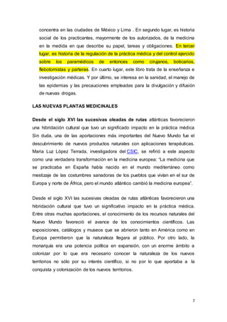 7
concentra en las ciudades de México y Lima . En segundo lugar, es historia
social de los practicantes, mayormente de los autorizados, de la medicina
en la medida en que describe su papel, tareas y obligaciones. En tercer
lugar, es historia de la regulación de la práctica médica y del control ejercido
sobre los paramédicos de entonces como cirujanos, boticarios,
flebotomistas y parteras. En cuarto lugar, este libro trata de la enseñanza e
investigación médicas. Y por último, se interesa en la sanidad, el manejo de
las epidemias y las precauciones empleadas para la divulgación y difusión
de nuevas drogas.
LAS NUEVAS PLANTAS MEDICINALES
Desde el siglo XVI las sucesivas oleadas de rutas atlánticas favorecieron
una hibridación cultural que tuvo un significado impacto en la práctica médica
Sin duda, una de las aportaciones más importantes del Nuevo Mundo fue el
descubrimiento de nuevos productos naturales con aplicaciones terapéuticas.
Maria Luz López Terrada, investigadora del CSIC, se refirió a este aspecto
como una verdadera transformación en la medicina europea: “La medicina que
se practicaba en España había nacido en el mundo mediterráneo como
mestizaje de las costumbres sanadoras de los pueblos que vivían en el sur de
Europa y norte de África, pero el mundo atlántico cambió la medicina europea”.
Desde el siglo XVI las sucesivas oleadas de rutas atlánticas favorecieron una
hibridación cultural que tuvo un significativo impacto en la práctica médica.
Entre otras muchas aportaciones, el conocimiento de los recursos naturales del
Nuevo Mundo favoreció el avance de los conocimientos científicos. Las
exposiciones, catálogos y museos que se abrieron tanto en América como en
Europa permitieron que la naturaleza llegara al público. Por otro lado, la
monarquía era una potencia política en expansión, con un enorme ámbito a
colonizar por lo que era necesario conocer la naturaleza de los nuevos
territorios no sólo por su interés científico, si no por lo que aportaba a la
conquista y colonización de los nuevos territorios.
 