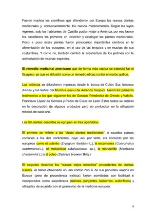 8
Fueron muchos los científicos que difundieron por Europa las nuevas plantas
medicinales y, consecuentemente, los nuevos medicamentos. Según las leyes
vigentes, solo los habitantes de Castilla podían viajar a América, por eso fueron
los castellanos los primeros en describir y catalogar las plantas medicinales.
Poco a poco estas plantas fueron provocando importantes cambios en la
alimentación de los europeos, en el uso de las terapias y en muchas de sus
costumbres. Y como no, también cambió la arquitectura de los jardines con la
aclimatación de muchas especies.
El remedio medicinal americano que de forma más rápida se extendió fue el
Guayaco ya que se difundió como un remedio eficaz contra el morbo gallico.
Las crónicas se difundieron impresas desde la época de Colón. Sus famosos
diarios y los textos del Mundus novus de Americo Vespuci fueron los primeros
testimonios a los que siguieron los de Gonzalo Fernández de Oviedo y Valdés,
Francisco López de Gómara y Pedro de Cieza de León. Estos textos se centran
en la descripción de algunos productos pero no profundiza en la utilización
médica de cada uno.
Las 50 plantas descritas se agrupan en tres apartados.
El primero se refiere a las “viejas plantas medicinales”, o aquellas plantas
comunes a los dos continentes, cuyo uso, por tanto, era conocido por los
europeos como el culantro (Eryngium foetidum L.), la escamonea (Convulvulus
scammonia L.), el malvavisco (Malvaviscus sp.), la manzanilla (Matricaria
chamomila L.) o el poleo (Satureja brownei Briq.)
El segundo describe los “nuevos viejos remedios” procedentes de plantas
nuevas. Al haber observado un uso común con el de sus parientes usados en
Europa (pero de procedencia exótica) fueron asimilados con facilidad e
incorporados como sucedáneos (resinas, purgantes, bálsamos, sudoríficos) y
utilizadas de acuerdo con el galenismo de la medicina europea.
 