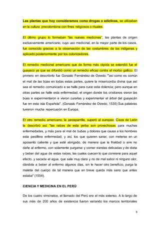 9
Las plantas que hoy consideramos como drogas o adictivas, se utilizaban
en la cultura precolombina con fines religiosos o rituales.
El último grupo lo formaban “las nuevas medicinas”, las plantas de origen
exclusivamente americano, cuyo uso medicinal, en la mayor parte de los casos,
fue conocido gracias a la observación de las costumbres de los indígenas y
aplicado posteriormente por los colonizadores.
El remedio medicinal americano que de forma más rápida se extendió fue el
guayaco ya que se difundió como un remedio eficaz contra el morbo gallico. El
primero en describirlo fue Gonzalo Fernández de Oviedo: "así como es común
el mal de las búas en todas estas partes, quiere la misericordia divina que así
sea el remedio comunicado e se halle para curar esta dolencia; pero aunque en
otras partes se halle esta enfermedad, el origen donde los cristianos vieron las
búas e experimentaron e vieron curarlas y experimentar el árbol del guayacán
fue en esta isla Española". (Gonzalo Fernández de Oviedo, 1535) Sus palabras
tuvieron mucha repercusión en Europa.
El otro remedio americano, la zarzaparrilla, superó al europeo. Cieza de León
la describió así: "las raíces de esta yerba son provechosas para muchas
enfermedades, y más para el mal de bubas y dolores que causa a los hombres
esta pestífera enfermedad; y así, los que quieren sanar, con meterse en un
aposento caliente y que esté abrigado, de manera que la frialdad o aire no
dañe al enfermo, con solamente purgarse y comer viandas delicadas y de dieta
y beber del agua de estas raíces, las cuales cuecen lo que conviene para aquel
efecto, y sacada el agua, que sale muy clara y no de mal sabor ni ninguno olor,
dándola a beber al enfermo algunos días, sin le hacer otro beneficio, purga la
maletía del cuerpo de tal manera que en breve queda más sano que antes
estaba" (1554).
CIENCIA Y MEDICINA EN EL PERÚ
De los cuatro virreinatos, el llamado del Perú era el más extenso. A lo largo de
sus más de 200 años de existencia fueron variando los marcos territoriales
 