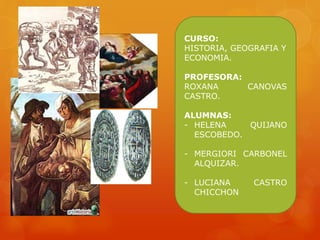 CURSO:
HISTORIA, GEOGRAFIA Y
ECONOMIA.
PROFESORA:
ROXANA CANOVAS
CASTRO.
ALUMNAS:
- HELENA QUIJANO
ESCOBEDO.
- MERGIORI CARBONEL
ALQUIZAR.
- LUCIANA CASTRO
CHICCHON
 