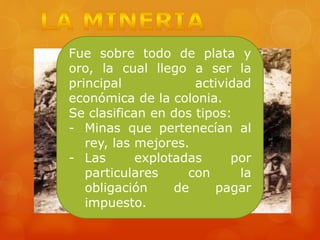 Fue sobre todo de plata y
oro, la cual llego a ser la
principal actividad
económica de la colonia.
Se clasifican en dos tipos:
- Minas que pertenecían al
rey, las mejores.
- Las explotadas por
particulares con la
obligación de pagar
impuesto.
 