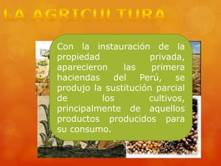 Con la instauración de la
propiedad privada,
aparecieron las primera
haciendas del Perú, se
produjo la sustitución parcial
de los cultivos,
principalmente de aquellos
productos producidos para
su consumo.
 