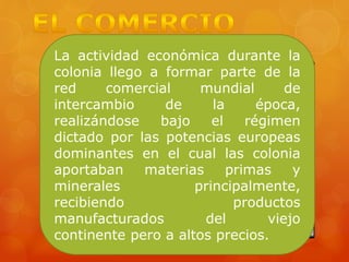 La actividad económica durante la
colonia llego a formar parte de la
red comercial mundial de
intercambio de la época,
realizándose bajo el régimen
dictado por las potencias europeas
dominantes en el cual las colonia
aportaban materias primas y
minerales principalmente,
recibiendo productos
manufacturados del viejo
continente pero a altos precios.
 