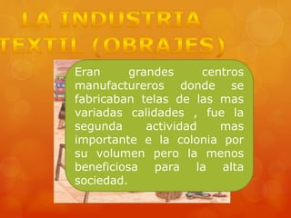 Eran grandes centros
manufactureros donde se
fabricaban telas de las mas
variadas calidades , fue la
segunda actividad mas
importante e la colonia por
su volumen pero la menos
beneficiosa para la alta
sociedad.
 