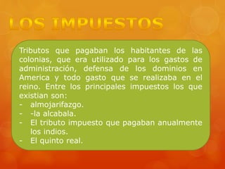 Tributos que pagaban los habitantes de las
colonias, que era utilizado para los gastos de
administración, defensa de los dominios en
America y todo gasto que se realizaba en el
reino. Entre los principales impuestos los que
existian son:
- almojarifazgo.
- -la alcabala.
- El tributo impuesto que pagaban anualmente
los indios.
- El quinto real.
 