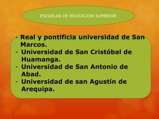 - Real y pontificia universidad de San
Marcos.
- Universidad de San Cristóbal de
Huamanga.
- Universidad de San Antonio de
Abad.
- Universidad de san Agustín de
Arequipa.
ESCUELAS DE EDUCACION SUPERIOR
 