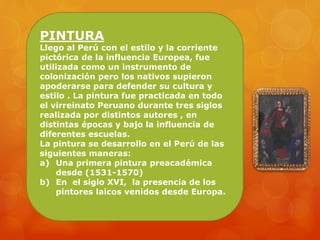 PINTURA
Llego al Perú con el estilo y la corriente
pictórica de la influencia Europea, fue
utilizada como un instrumento de
colonización pero los nativos supieron
apoderarse para defender su cultura y
estilo . La pintura fue practicada en todo
el virreinato Peruano durante tres siglos
realizada por distintos autores , en
distintas épocas y bajo la influencia de
diferentes escuelas.
La pintura se desarrollo en el Perú de las
siguientes maneras:
a) Una primera pintura preacadémica
desde (1531-1570)
b) En el siglo XVI, la presencia de los
pintores laicos venidos desde Europa.
 