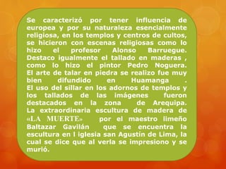 Se caracterizó por tener influencia de
europea y por su naturaleza esencialmente
religiosa, en los templos y centros de cultos,
se hicieron con escenas religiosas como lo
hizo el profesor Alonso Barruegue.
Destaco igualmente el tallado en maderas ,
como lo hizo el pintor Pedro Noguera.
El arte de talar en piedra se realizo fue muy
bien difundido en Huamanga .
El uso del sillar en los adornos de templos y
los tallados de las imágenes fueron
destacados en la zona de Arequipa.
La extraordinaria escultura de madera de
«LA MUERTE» por el maestro limeño
Baltazar Gavilán que se encuentra la
escultura en l iglesia san Agustín de Lima, la
cual se dice que al verla se impresiono y se
murió.
 