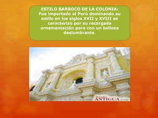 ESTILO BARROCO DE LA COLONIA:
Fue importado al Perú dominando su
estilo en los siglos XVII y XVIII se
caracterizo por su recargada
ornamentación pero con un belleza
deslumbrante.
 