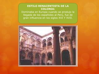 ESTILO RENACENTISTA DE LA
COLONIA:
Dominaba en Europa cuando se produjo la
llegada de los españoles al Perú, fue de
gran influencia en los siglos XVI Y XVII.
 