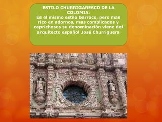 ESTILO CHURRIGARESCO DE LA
COLONIA:
Es el mismo estilo barroco, pero mas
rico en adornos, mas complicados y
caprichosos su denominación viene del
arquitecto español José Churriguera
 