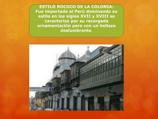 ESTILO ROCOCO DE LA COLONIA:
Fue importado al Perú dominando su
estilo en los siglos XVII y XVIII se
caracterizo por su recargada
ornamentación pero con un belleza
deslumbrante.
 