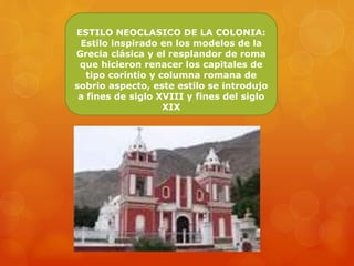 ESTILO NEOCLASICO DE LA COLONIA:
Estilo inspirado en los modelos de la
Grecia clásica y el resplandor de roma
que hicieron renacer los capitales de
tipo corintio y columna romana de
sobrio aspecto, este estilo se introdujo
a fines de siglo XVIII y fines del siglo
XIX
 