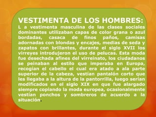 VESTIMENTA DE LOS HOMBRES:
L a vestimenta masculina de las clases sociales
dominantes utilizaban capas de color grana o azul
bordadas, casaca de finos paños, camisas
adornadas con blondas y encajes, medias de seda y
zapatos con brillantes, durante el siglo XVII los
virreyes introdujeron el uso de pelucas. Esta moda
fue desechada afines del virreinato, los ciudadanos
se peinaban al estilo que imperaba en Europa,
recogían el cabello el cual era atado a ala parte
superior de la cabeza, vestían pantalón corto que
les llegaba a la altura de la pantorrilla, luego serian
modificados en el siglo XIX en que fue alargado
siempre copiando la moda europea, ocasionalmente
vestían ponchos y sombreros de acuerdo a la
situación.
 