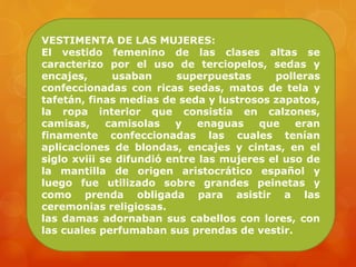 VESTIMENTA DE LAS MUJERES:
El vestido femenino de las clases altas se
caracterizo por el uso de terciopelos, sedas y
encajes, usaban superpuestas polleras
confeccionadas con ricas sedas, matos de tela y
tafetán, finas medias de seda y lustrosos zapatos,
la ropa interior que consistía en calzones,
camisas, camisolas y enaguas que eran
finamente confeccionadas las cuales tenían
aplicaciones de blondas, encajes y cintas, en el
siglo xviii se difundió entre las mujeres el uso de
la mantilla de origen aristocrático español y
luego fue utilizado sobre grandes peinetas y
como prenda obligada para asistir a las
ceremonias religiosas.
las damas adornaban sus cabellos con lores, con
las cuales perfumaban sus prendas de vestir.
 