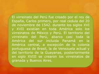 El virreinato del Perú fue creado por el rey de
España, Carlos primero, por real cedula del 20
de noviembre de 1542. durante los siglos XVI
y XVII existían en toda América solo los
virreinatos de México y Perú. El territorio del
virreinato del Perú, abarco casi toda la
América del sur incluida Panamá en la
América central, a excepción de la colonia
portuguesa de Brasil, la de Venezuela actual y
del territorio de la Guayanas, posteriormente
en siglo XVIII se crearon los virreinatos de
granada y Buenos Aires.
 