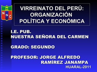 VIRREINATO DEL PERÚ: ORGANIZACIÓN  POLÍTICA Y ECONÓMICA I.E. PUB.  NUESTRA SEÑORA DEL CARMEN GRADO: SEGUNDO PROFESOR: JORGE ALFREDO  RAMÍREZ JANAMPA HUARAL-2011 