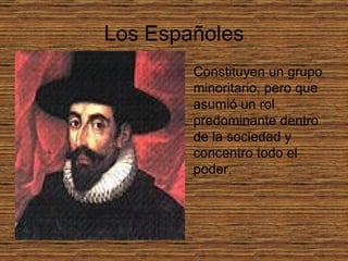 Los Españoles Constituyen un grupo minoritario, pero que asumió un rol predominante dentro de la sociedad y concentro todo el poder.