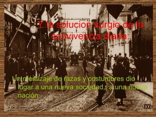 Y la solucion surgio de la convivencia diaria: Un mestizaje de razas y costumbres dio lugar a una nueva sociedad,, a una nueva nación