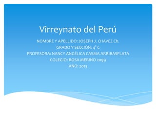 Virreynato del Perú
NOMBRE Y APELLIDO: JOSEPH J. CHAVEZ Ch.
GRADO Y SECCIÓN: 4° C
PROFESORA: NANCY ANGÉLICA CASMA ARRIBASPLATA
COLEGIO: ROSA MERINO 2099
AÑO: 2013

 