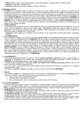 Militares: Organiza y dirige a la Armada Naval mediante el “Consejo de Almirantazgo” y al ejército mediante el “Consejo de Guerra”.
 Culturales: Cronista mayor y cosmógrafo superior
 Económicas: Elabora planes y proyectos económicos. Controla las rentas reales.
AUTORIDADES LOCALES
1. EL VIRREY: Es el representante del Rey de España en las colonias y por lo tanto la máxima autoridad en el Virreinato. Sus funciones eran tan
variadas como las que cumplía el Consejo de Indias, solo que el Virrey era el instrumento ejecutor de de esa política en su jurisdicción. Al inicio los
Virreyes fueron nombrados en su cargo de por vida, pero después se le extendió nombramiento por 5 años. Gozaban de enorme autoridad, en vista
de la lejanía de la metrópoli, lo que incluía la nominación de su sucesor interino, en caso de fallecimiento repentino, nominación que se guardaba en el
llamado PLIEGO DE MORTAJA. Para Supervisar el estado en que se hallaba el Virreinato, la corona enviaba periódicamente VISITADORES, los
cuales informaban al Rey sobre lo observado para de esta manera tomarse decisiones de Estado. Al culminar su mandato, el Virrey debía preparar las
MEMORIAS, que era un informe y balance de su gestión gubernativa y, al retornar a España, era sometido a JUICIO DE RESIDENCIA, que por lo
general duraba 4 años, y era realizado por el Consejo de Indias. En este juicio, el Virrey estaba obligado a responder por las acusaciones que se le
imputaba durante el ejercicio de su gestión.
2. LA REAL AUDIENCIA:
Fue el máximo tribunal de justicia del Virreinato. Además, después del Virrey eran los organismos superiores de la administración, y a que no sólo
cumplían funciones específicas de justicia sino que también ejercían responsabilidades políticas, tanto ejecutivas, asesorando al Virrey o
sustituyéndolo en caso de ausencia o vacancia de éste, así como legislativas, emitiendo ordenanzas en el Real Acuerdo. Los fallos y sentencias de la
Real Audiencia podían ser apelados ante el Consejo de Indias.
 Composición: Estaba constituido por un Presidente, 8 oidores, dos fiscales: uno para asuntos civiles y otro para asuntos penales y cuatro Alcaldes
del Crimen.
3. LOS CORREGIMIENTOS:
Fueron subdivisiones territoriales de las Audiencias, a modo de provincias actuales. Cada corregimiento aglutinaba muchas reducciones o pueblos
indios en su interior. Su autoridad máxima fue el CORREGIDOR. Éste estaba investido de amplias facultades en el ámbito de su jurisdicción, tanto en
lo político, administrativo, económico y judicial. Su contacto directo con la masa indígena, vino a representar la presencia del Estado colonial en los
lugares más alejados del Virreinato. Señores absolutos en cada una de sus dependencias, el exceso de poder los conduciría a los abusos y atropellos
más execrables en contra de la población india, convirtiéndolos en los funcionarios más odiados del régimen colonial. Corruptos además de abusiv os,
usufructuaron dolosamente de los impuestos del fisco. Poseídos de una ambición insaciable, son tristemente célebres por aplicarle al indio el
REPARTO MERCANTIL, que era la adquisición obligatoria de mercancías, en muchos de los casos inútiles y a precios exorbitantes. Además de lo
anterior, el Corregidor en coordinación con el Cacique, explota al indio a través de la mita y la recaudación del tributo anual. Sus permanentes abusos
fueron causa de numerosas sublevaciones indígenas a lo largo de todo el Virreinato, pero cabe destacarse, entre todas, a la gran Revolución de
Túpac Amaru II, hecho que determinará su supresión definitiva hacia 1784, durante el reinado de Carlos III, en el contexto de la aplicación de las
Reformas Borbónicas, y siendo reemplazadas por las INTENDENCIAS.
4. LAS INTENDENCIAS:
Fueron grandes subdivisiones territoriales de la Audiencia, a modo de grandes departamentos. Establecidas en 1784 por Carlos III de Borbón en
reemplazo de los Corregimientos, se les considera como los antecedentes coloniales de los actuales departamentos. Su máxima autoridad es el
INTENDENTE, el cual posee amplias facultades, aunque sin llegar al extremo opresivo del Corregidor.
El Virreinato peruano fue subdividido en 7 Intendencias: Trujillo, Lima, Arequipa, Cusco, Huamanga. Huancavelica y Tarma. Es recién en 1796
cuando la Intendencia de Puno fue reincorporada al Perú.
Por su menor número y por la prohibición que tenían los intendentes de ejercer cualquier tipo de comercio en su jurisdicción, fueron un verdadero
alivio para la población indígena.
Territorialmente se subdividía en Partidos, el cual estaba a cargo de un funcionario colonial llamado SUBDELEGADO.
5. CABILDO:
Era la institución encargada de la administración vecinal. Por sus funciones, es el antecedente colonial de las actuales municipalidades. Estaba
compuesto por 2 alcaldes y varios regidores. Entre sus funciones más importantes podemos mencionar:
 Velar por el ornato, el orden y la seguridad pública de la ciudad.
 Administrar los arbitrios y fijar los precios de los alimentos.
 Discutir en asambleas públicas, llamados “Cabildos abiertos”, sus problemas locales, para tomar decisiones.
III. ESTRUCTURA ECONÓMICA:
La economía colonial esta organizada en función de los intereses de la Monarquía hispánica. Dado que la estructura económica de España estaba
basado en el mercantilismo capitalista, es decir, en la acumulación de metales preciosos, la actividad económica de base del sistema colonial fue la
minería, no sin antes mencionar que también se practicaron otras actividades económicas, aunque sin el estímulo estatal que gozó la minería.
1. CARACTERÍSTICAS: Los principios que regían la economía colonial fueron:
1.1. Mercantilismo: Doctrina económica que propugnaba que un Estado era más poderoso mientras más acumulase metales preciosos. Bajo esta concepción España
estimuló decididamente el desarrollo de la Minería como base del sistema.
1.2. Monopolismo exclusivista: Según lo cual, España se reservaba para sí el derecho exclusivo y excluyente de comerciar con sus colonias americanas,
prohibiendo que éstas comerciaran con otra potencia europea. Llega a su fin con el decreto de Libre Comercio dado por Carlos III de Borbón en 1778.
1.3. Intervencionismo: Se refiere a la capacidad de intervención directa que tiene la Monarquía española sobre los asuntos económicos de sus colonias. La política
económica impuesta por España fue de tipo monopólico y proteccionista de los intereses de la metrópoli. Esto provocó el estancamiento económico y frustró el
desarrollo y progreso de Sudamérica. El intervencionismo español sobre la dinámica económica de su imperio colonial lo realizó a través de:
 